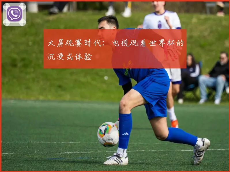 大屏观赛时代：电视观看世界杯的沉浸式体验