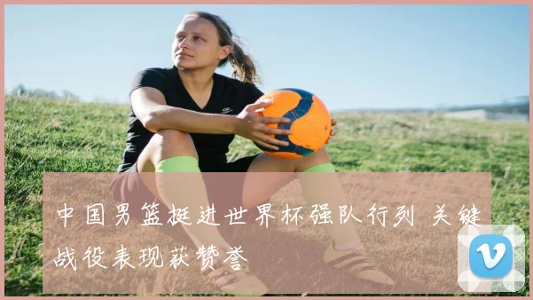中国男篮挺进世界杯强队行列 关键战役表现获赞誉