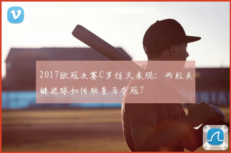 2017欧冠决赛C罗惊天表现：两粒关键进球如何助皇马夺冠？