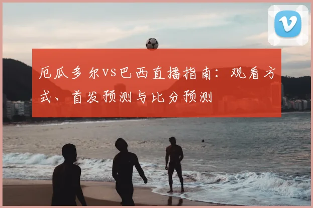 厄瓜多尔vs巴西直播指南:观看方式、首发预测与比分预测