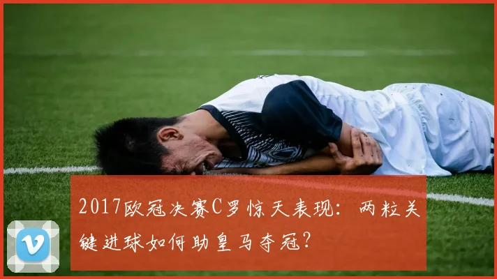 2017欧冠决赛C罗惊天表现：两粒关键进球如何助皇马夺冠？