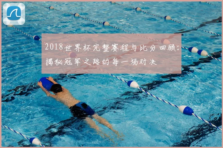 2018世界杯完整赛程与比分回顾：揭秘冠军之路的每一场对决