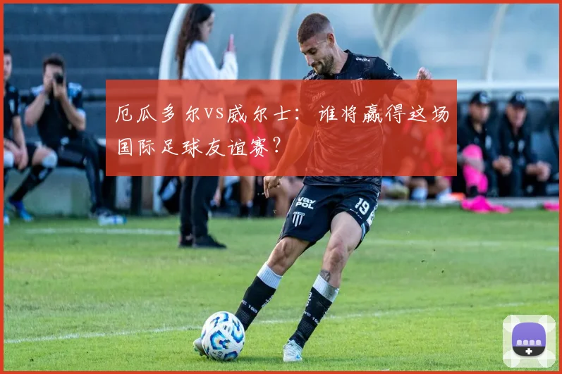 厄瓜多尔vs威尔士:谁将赢得这场国际足球友谊赛?