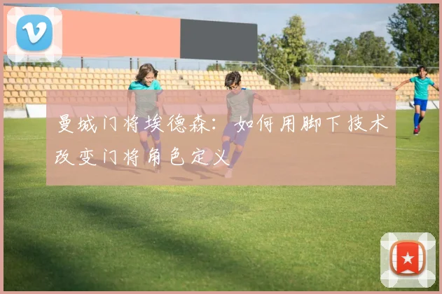曼城门将埃德森:如何用脚下技术改变门将角色定义