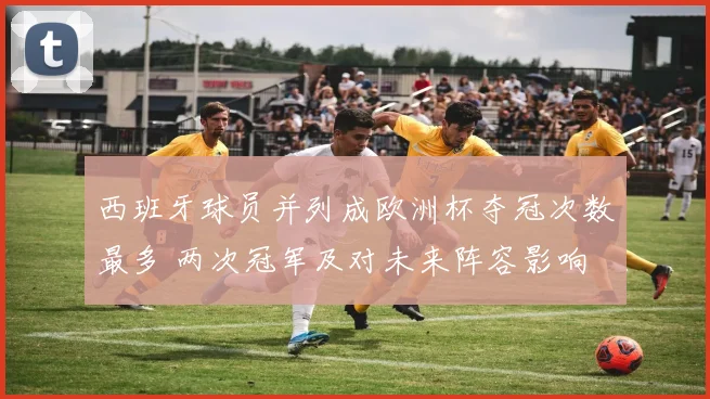 西班牙球员并列成欧洲杯夺冠次数最多 两次冠军及对未来阵容影响