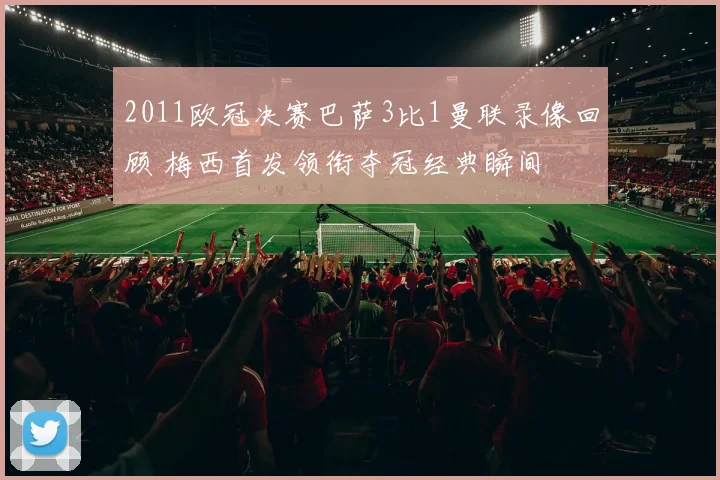 2011欧冠决赛巴萨3比1曼联录像回顾 梅西首发领衔夺冠经典瞬间