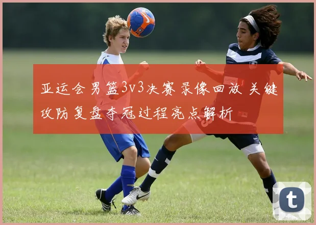 亚运会男篮3v3决赛录像回放 关键攻防复盘夺冠过程亮点解析