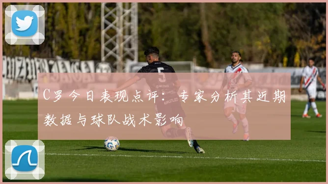 C罗今日表现点评：专家分析其近期数据与球队战术影响