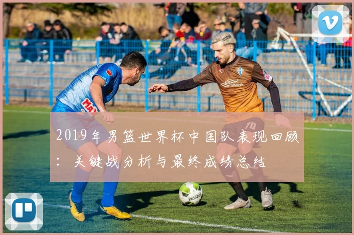 2019年男篮世界杯中国队表现回顾：关键战分析与最终成绩总结