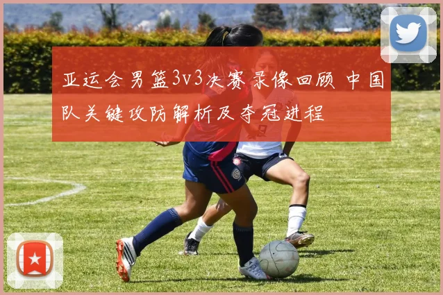 亚运会男篮3v3决赛录像回顾 中国队关键攻防解析及夺冠进程