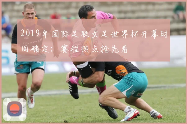 2019年国际足联女足世界杯开幕时间确定:赛程热点抢先看
