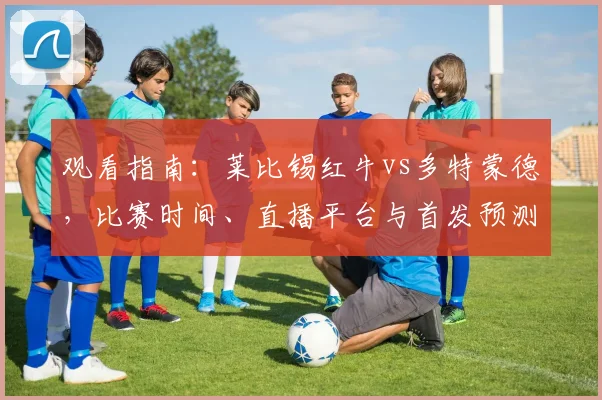 观看指南:莱比锡红牛vs多特蒙德,比赛时间、直播平台与首发预测