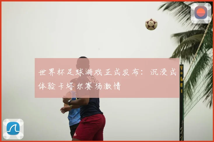 世界杯足球游戏正式发布:沉浸式体验卡塔尔赛场激情