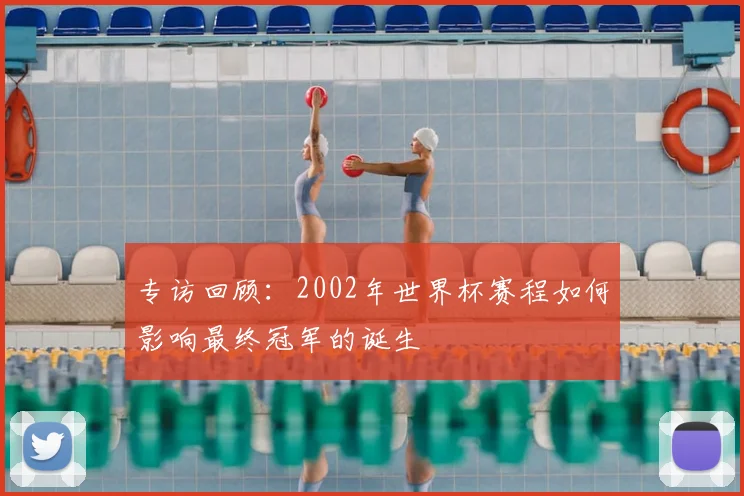 专访回顾:2002年世界杯赛程如何影响最终冠军的诞生