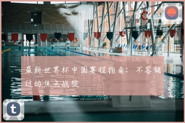 最新世界杯中国赛程指南：不容错过的焦点战役