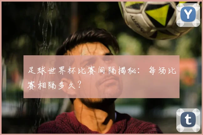 足球世界杯比赛间隔揭秘：每场比赛相隔多久？