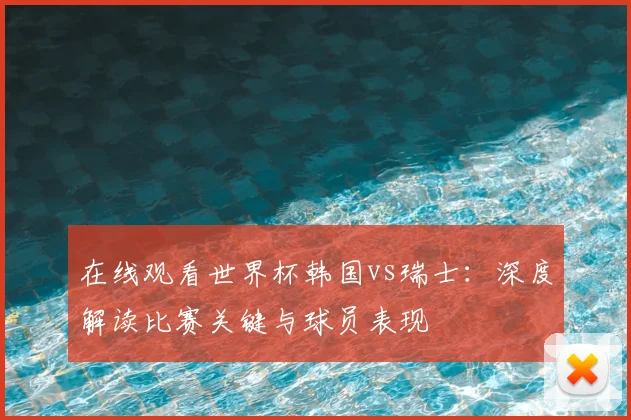 在线观看世界杯韩国vs瑞士:深度解读比赛关键与球员表现