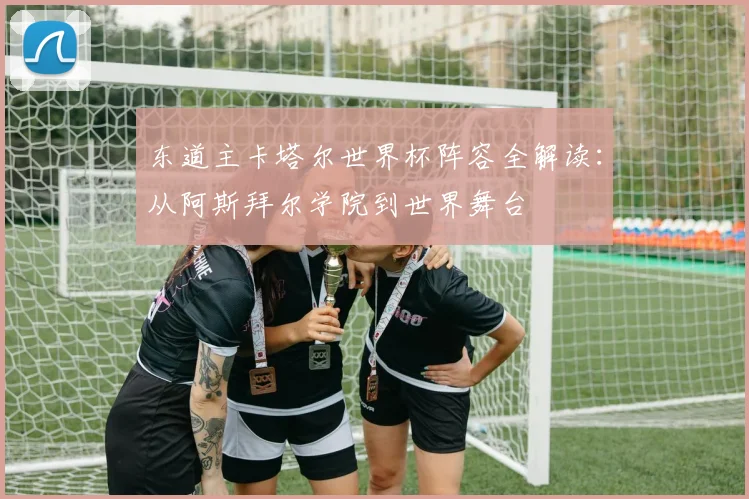 东道主卡塔尔世界杯阵容全解读:从阿斯拜尔学院到世界舞台