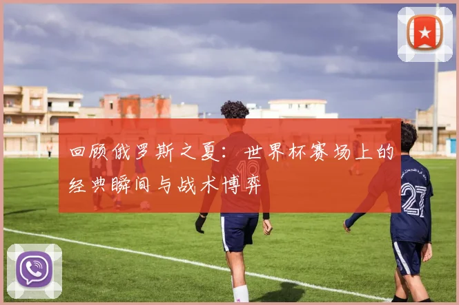 回顾俄罗斯之夏:世界杯赛场上的经典瞬间与战术博弈
