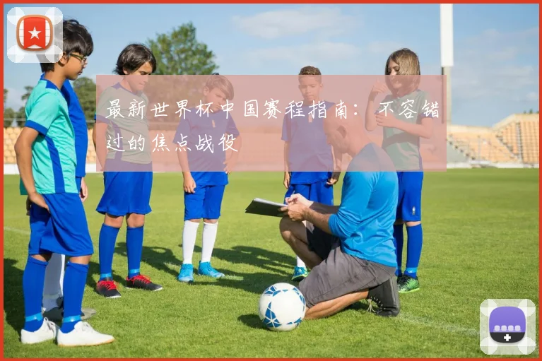 最新世界杯中国赛程指南：不容错过的焦点战役