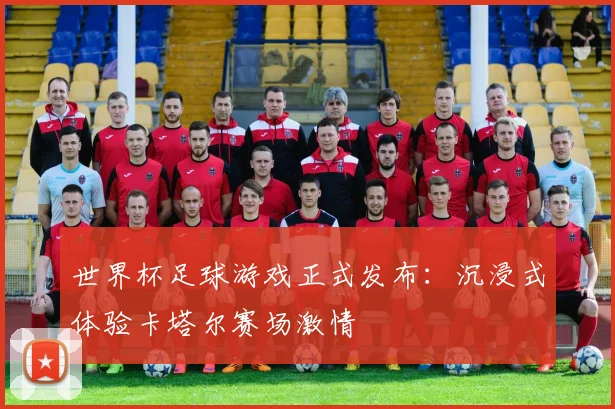 世界杯足球游戏正式发布:沉浸式体验卡塔尔赛场激情