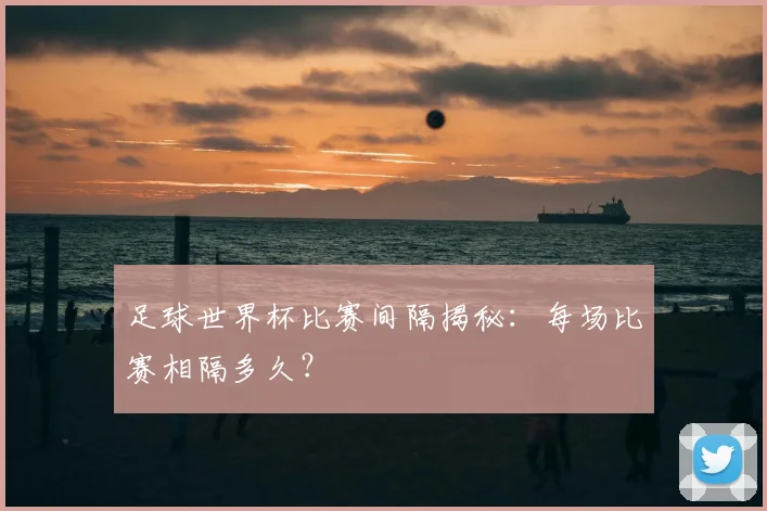 足球世界杯比赛间隔揭秘：每场比赛相隔多久？