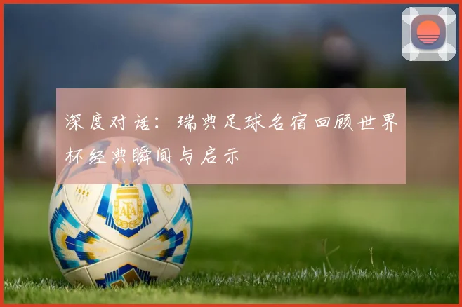 深度对话:瑞典足球名宿回顾世界杯经典瞬间与启示