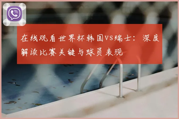 在线观看世界杯韩国vs瑞士：深度解读比赛关键与球员表现